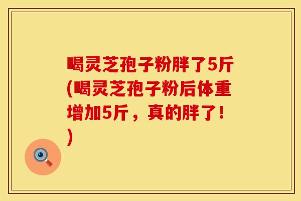 喝灵芝孢子粉胖了5斤(喝灵芝孢子粉后体重增加5斤,真的胖了!)