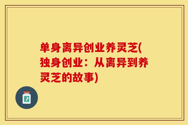 单身离异创业养灵芝(独身创业:从离异到养灵芝的故事)
