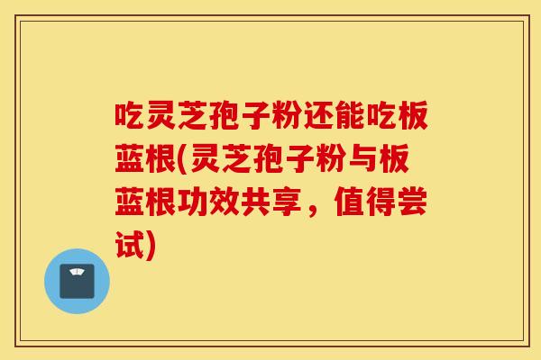 吃灵芝孢子粉还能吃板蓝根(灵芝孢子粉与板蓝根功效共享，值得尝试)