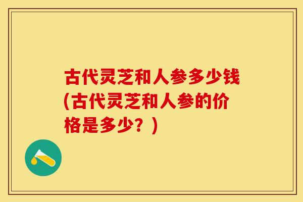 古代灵芝和人参多少钱(古代灵芝和人参的价格是多少?)