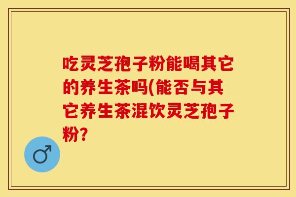 吃灵芝孢子粉能喝其它的养生茶吗(能否与其它养生茶混饮灵芝孢子粉?
