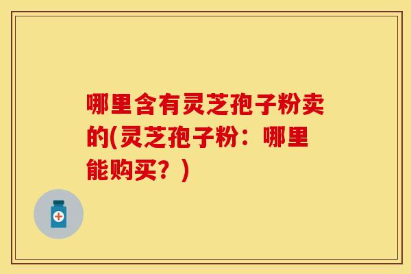 哪里含有灵芝孢子粉卖的(灵芝孢子粉：哪里能购买？)