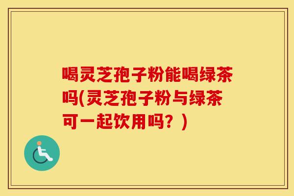 喝灵芝孢子粉能喝绿茶吗(灵芝孢子粉与绿茶可一起饮用吗？)