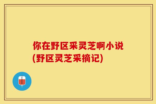你在野区采灵芝啊小说(野区灵芝采摘记)
