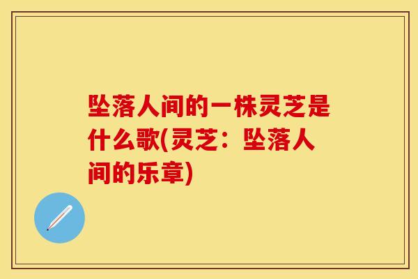 坠落人间的一株灵芝是什么歌(灵芝:坠落人间的乐章)
