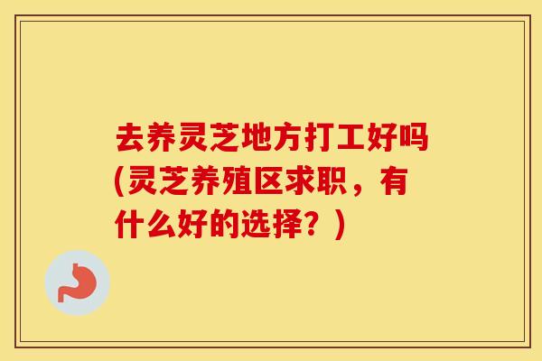 去养灵芝地方打工好吗(灵芝养殖区求职，有什么好的选择？)