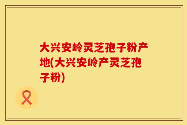 大兴安岭灵芝孢子粉产地(大兴安岭产灵芝孢子粉)