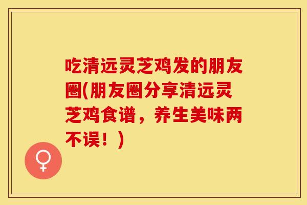 吃清远灵芝鸡发的朋友圈(朋友圈分享清远灵芝鸡食谱,养生美味两不误!)