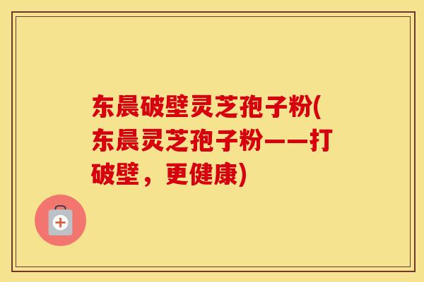 东晨破壁灵芝孢子粉(东晨灵芝孢子粉——打破壁,更健康)