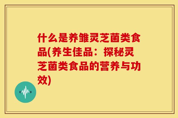 什么是养雏灵芝菌类食品(养生佳品:探秘灵芝菌类食品的营养与功效)