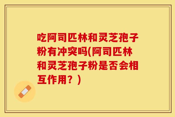 吃阿司匹林和灵芝孢子粉有冲突吗(阿司匹林和灵芝孢子粉是否会相互作用?)