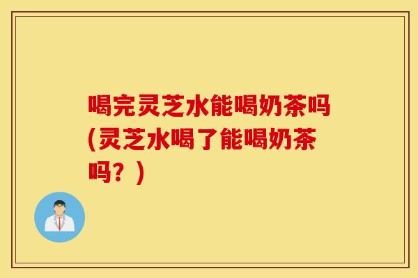 喝完灵芝水能喝奶茶吗(灵芝水喝了能喝奶茶吗？)