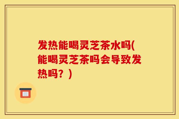 发热能喝灵芝茶水吗(能喝灵芝茶吗会导致发热吗?)
