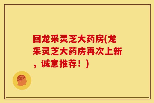 回龙采灵芝大药房(龙采灵芝大药房再次上新,诚意推荐!)