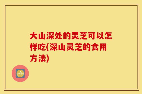 大山深处的灵芝可以怎样吃(深山灵芝的食用方法)