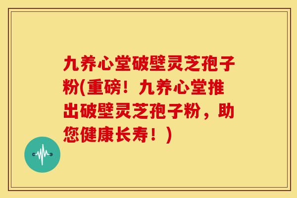 九养心堂破壁灵芝孢子粉(重磅!九养心堂推出破壁灵芝孢子粉,助您健康长寿!)