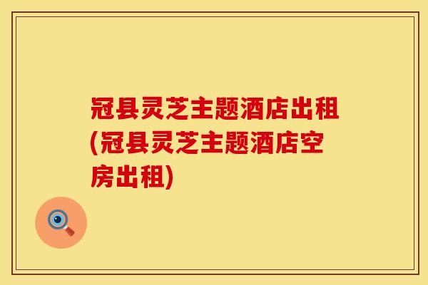 冠县灵芝主题酒店出租(冠县灵芝主题酒店空房出租)