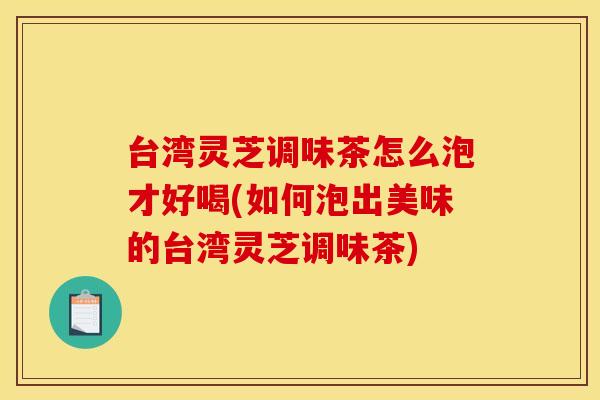 台湾灵芝调味茶怎么泡才好喝(如何泡出美味的台湾灵芝调味茶)