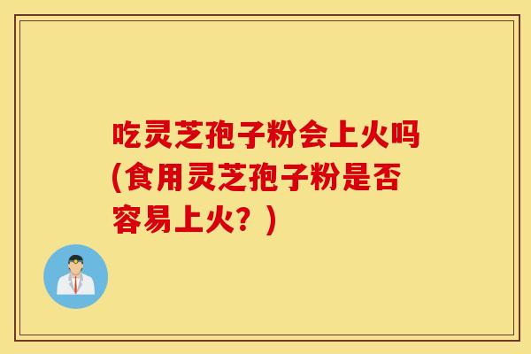 吃灵芝孢子粉会上火吗(食用灵芝孢子粉是否容易上火?)