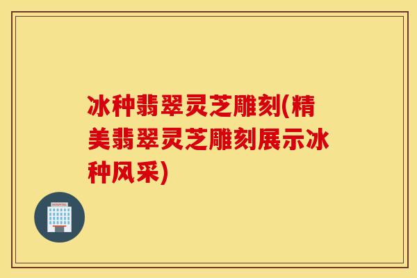 冰种翡翠灵芝雕刻(精美翡翠灵芝雕刻展示冰种风采)