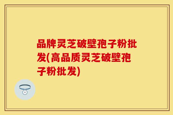 品牌灵芝破壁孢子粉批发(高品质灵芝破壁孢子粉批发)