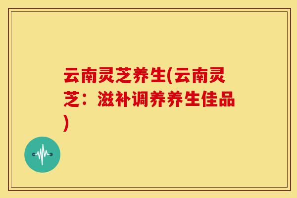 云南灵芝养生(云南灵芝:滋补调养养生佳品)