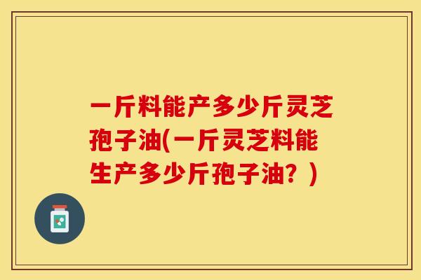 一斤料能产多少斤灵芝孢子油(一斤灵芝料能生产多少斤孢子油?)