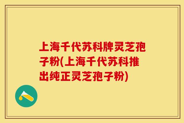 上海千代苏科牌灵芝孢子粉(上海千代苏科推出纯正灵芝孢子粉)