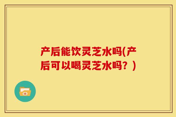 产后能饮灵芝水吗(产后可以喝灵芝水吗？)