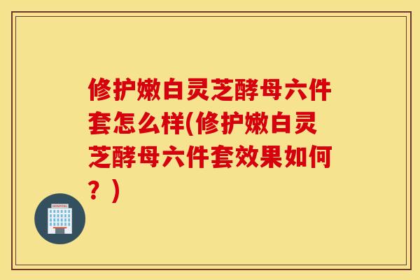 修护嫩白灵芝酵母六件套怎么样(修护嫩白灵芝酵母六件套效果如何？)