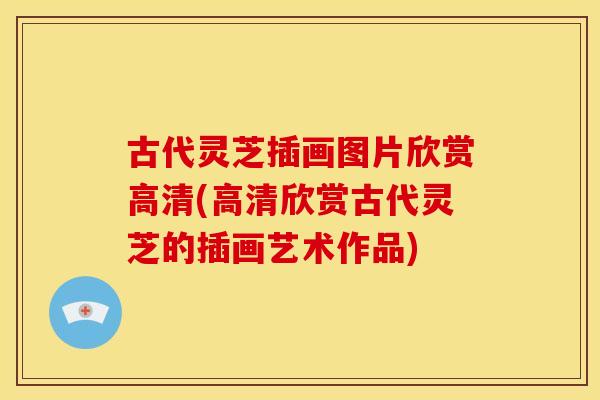 古代灵芝插画图片欣赏高清(高清欣赏古代灵芝的插画艺术作品)