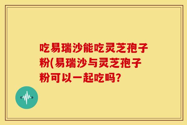 吃易瑞沙能吃灵芝孢子粉(易瑞沙与灵芝孢子粉可以一起吃吗?