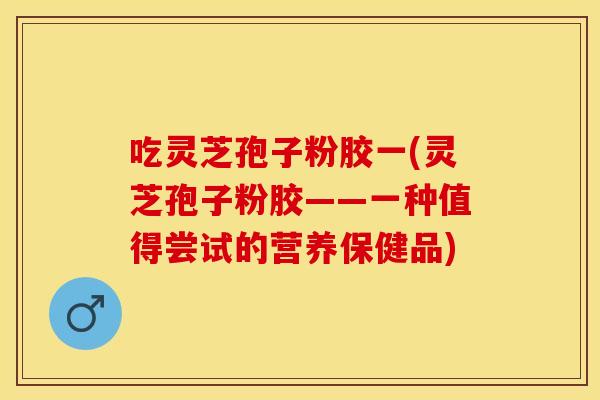 吃灵芝孢子粉胶一(灵芝孢子粉胶——一种值得尝试的营养保健品)