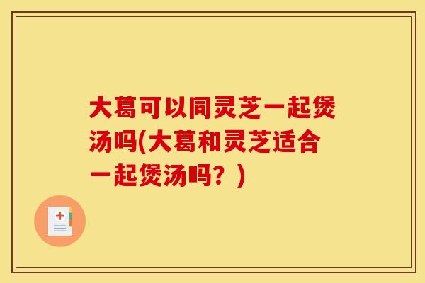 大葛可以同灵芝一起煲汤吗(大葛和灵芝适合一起煲汤吗？)