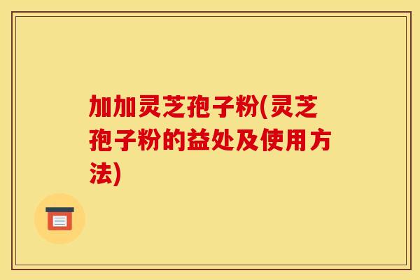 加加灵芝孢子粉(灵芝孢子粉的益处及使用方法)