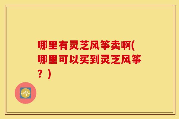 哪里有灵芝风筝卖啊(哪里可以买到灵芝风筝？)