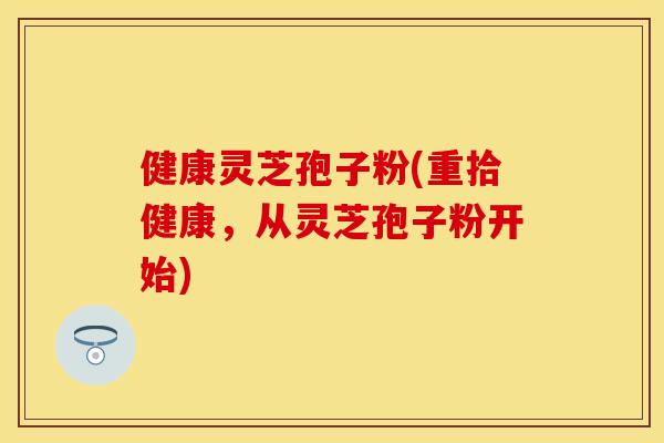 健康灵芝孢子粉(重拾健康，从灵芝孢子粉开始)