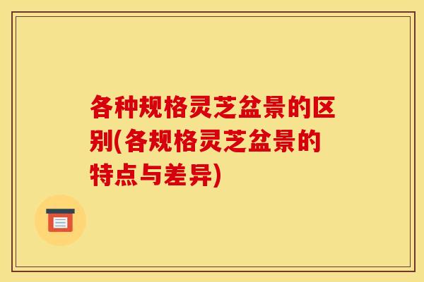 各种规格灵芝盆景的区别(各规格灵芝盆景的特点与差异)