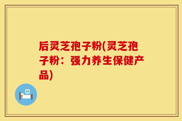 后灵芝孢子粉(灵芝孢子粉:强力养生保健产品)