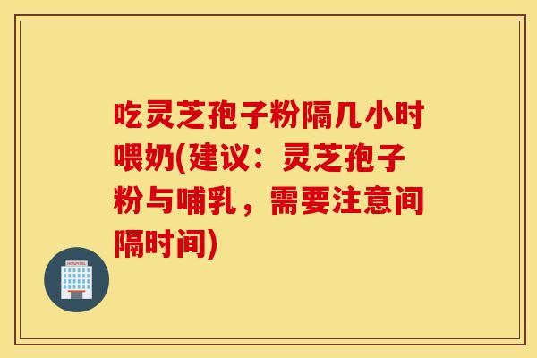 吃灵芝孢子粉隔几小时喂奶(建议：灵芝孢子粉与哺乳，需要注意间隔时间)