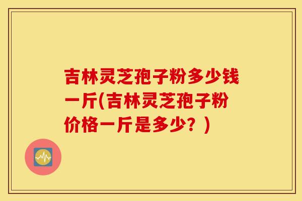 吉林灵芝孢子粉多少钱一斤(吉林灵芝孢子粉价格一斤是多少?)
