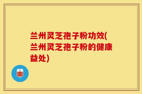 兰州灵芝孢子粉功效(兰州灵芝孢子粉的健康益处)