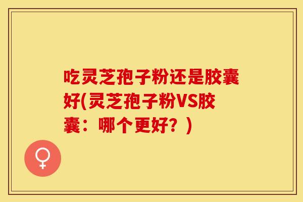 吃灵芝孢子粉还是胶囊好(灵芝孢子粉VS胶囊:哪个更好?)