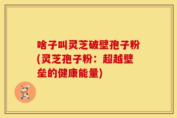 啥子叫灵芝破壁孢子粉(灵芝孢子粉:超越壁垒的健康能量)