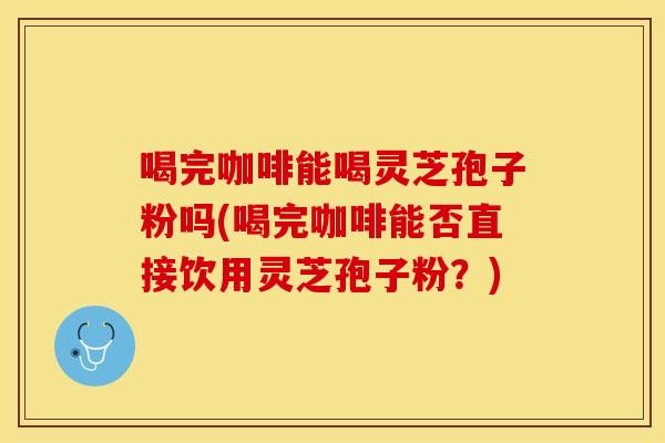 喝完咖啡能喝灵芝孢子粉吗(喝完咖啡能否直接饮用灵芝孢子粉?)