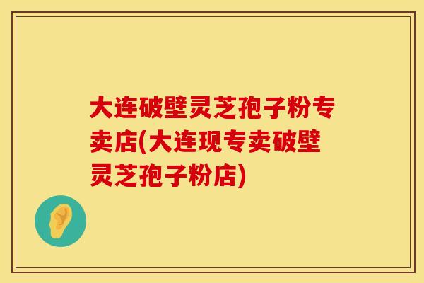 大连破壁灵芝孢子粉专卖店(大连现专卖破壁灵芝孢子粉店)