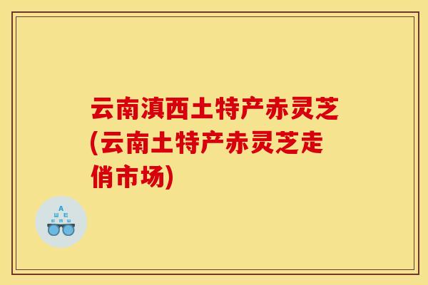 云南滇西土特产赤灵芝(云南土特产赤灵芝走俏市场)