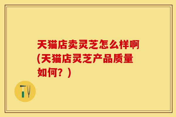 天猫店卖灵芝怎么样啊(天猫店灵芝产品质量如何?)