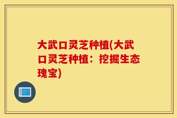 大武口灵芝种植(大武口灵芝种植:挖掘生态瑰宝)