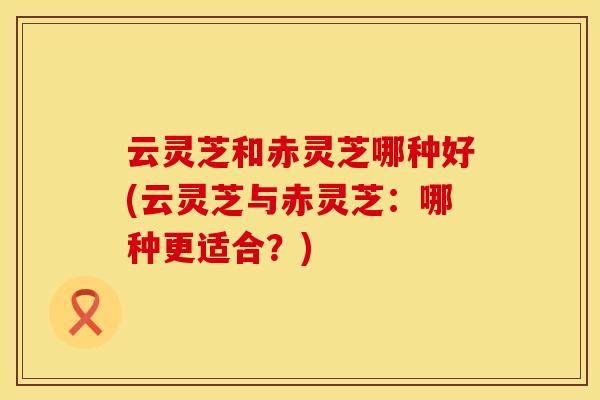 云灵芝和赤灵芝哪种好(云灵芝与赤灵芝:哪种更适合?)